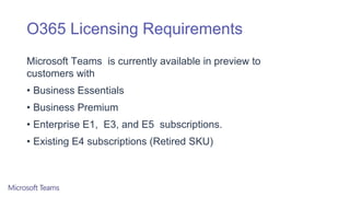 O365 Licensing Requirements
Microsoft Teams is currently available in preview to
customers with
• Business Essentials
• Business Premium
• Enterprise E1, E3, and E5 subscriptions.
• Existing E4 subscriptions (Retired SKU)
 