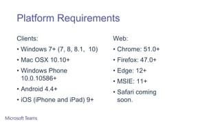 Platform Requirements
Clients:
• Windows 7+ (7, 8, 8.1, 10)
• Mac OSX 10.10+
• Windows Phone
10.0.10586+
• Android 4.4+
• iOS (iPhone and iPad) 9+
Web:
• Chrome: 51.0+
• Firefox: 47.0+
• Edge: 12+
• MSIE: 11+
• Safari coming
soon.
 