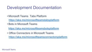 Development Documentation
• Microsoft Teams Tabs Platform
https://aka.ms/microsoftteamstabsplatform
• Bots in Microsoft Teams
https://aka.ms/microsoftteamsbotsplatform
• Office Connectors in Microsoft Teams
https://aka.ms/microsoftteamsconnectorsplatform
 