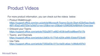 Product Videos
For more product information, you can check out the videos below:
• Product Walkthrough:
https://support.office.com/en-us/article/Microsoft-Teams-Quick-Start-422bf3aa-9ae8-
46f1-83a2-e65720e1a34d?ui=en-US&rs=en-US&ad=US#ID0EAABAAA=Overview
• Onboard your Teams
https://support.office.com/article/702a2977-e662-4038-bef5-bdf8ee47b17b
• Teams and Channels
https://support.office.com/article/c3d63c10-77d5-4204-a566-53ddcf723b46
• Use Tabs
https://support.office.com/article/7350a03e-017a-4a00-a6ae-1c9fe8c497b3
 