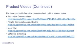 Product Videos (Continued)
For more product information, you can check out the videos below:
• Productive Conversations
https://support.office.com/article/99d33aaa-0743-47c6-a476-eb0a24abcb7e
• Private Conversations and Calling
https://support.office.com/article/a864b052-5e4b-4ccf-b046-2e26f40e21b5
• Meet now
https://support.office.com/article/26e06837-853d-4df1-a729-06bf700d4ecf
• Schedule a meeting
https://support.office.com/article/ba44d0fd-da3c-4541-a3eb-a868f5e2b137
 