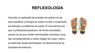 REFLEXOLOGIA
Consiste na aplicação de pressão em pontos do pé,
para equilibrar a energia do corpo e evitar o surgimento
de doenças e problemas de saúde. É uma técnica em
que o profissional pressiona, de forma controlada,
pontos no pé que contém terminações nervosas e que
são correspondentes a vários órgãos do corpo. Assim,
ao estimular essas terminações, há favorecimento do
processo de autocura.
 
