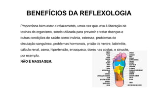 BENEFÍCIOS DA REFLEXOLOGIA
Proporciona bem estar e relaxamento, umas vez que leva à liberação de
toxinas do organismo, sendo utilizada para prevenir e tratar doenças e
outras condições de saúde como insônia, estresse, problemas de
circulação sanguínea, problemas hormonais, prisão de ventre, labirintite,
cálculo renal, asma, hipertensão, enxaqueca, dores nas costas, e sinusite,
por exemplo.
NÃO É MASSAGEM.
 