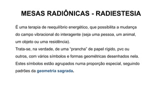 MESAS RADIÔNICAS - RADIESTESIA
É uma terapia de reequilíbrio energético, que possibilita a mudança
do campo vibracional do interagente (seja uma pessoa, um animal,
um objeto ou uma residência).
Trata-se, na verdade, de uma “prancha” de papel rígido, pvc ou
outros, com vários símbolos e formas geométricas desenhados nela.
Estes símbolos estão agrupados numa proporção especial, seguindo
padrões da geometria sagrada.
 