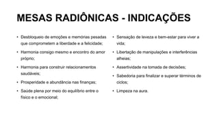 MESAS RADIÔNICAS - INDICAÇÕES
• Desbloqueio de emoções e memórias pesadas
que comprometem a liberdade e a felicidade;
• Harmonia consigo mesmo e encontro do amor
próprio;
• Harmonia para construir relacionamentos
saudáveis;
• Prosperidade e abundância nas finanças;
• Saúde plena por meio do equilíbrio entre o
físico e o emocional;
• Sensação de leveza e bem-estar para viver a
vida;
• Libertação de manipulações e interferências
alheias;
• Assertividade na tomada de decisões;
• Sabedoria para finalizar e superar términos de
ciclos;
• Limpeza na aura.
 