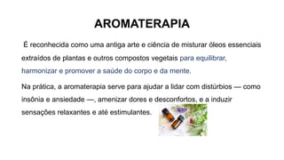 AROMATERAPIA
É reconhecida como uma antiga arte e ciência de misturar óleos essenciais
extraídos de plantas e outros compostos vegetais para equilibrar,
harmonizar e promover a saúde do corpo e da mente.
Na prática, a aromaterapia serve para ajudar a lidar com distúrbios — como
insônia e ansiedade —, amenizar dores e desconfortos, e a induzir
sensações relaxantes e até estimulantes.
 