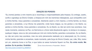 ORAÇÃO DO PERDÃO
“Eu (nome) perdoo a mim mesmo (a) e reconheço a responsabilidade pela limpeza. Eu entrego, aceito,
confio e agradeço ao Divino Criador, a limpeza em mim de memórias indesejáveis, que compartilho com
a minha família, meus parentes e ancestrais, libertando assim a mim mesma, a minha família, os meus
parentes e ancestrais, a luz Divina me preenche, onde havia mágoa, eu me perdoo e me liberto, eu
perdoo a minha família, meus parentes e ancestrais. Eu os liberto, eu não sei como isso acontece, mas
neste momento, estamos na Paz, na Harmonia e o Amor está dissolvendo agora, no tempo e no espaço,
qualquer mágoa, raiva ou dor provocada por mim em minha família, parentes e ancestrais. Eu os liberto,
eu não sei como isso acontece, mas me sinto plenamente realizado (a) e abençoado (a). Eu (nome),
minha família, parentes e ancestrais, neste momento, pela força do Divino Criador, pai, mãe, filho, todos
em um, estamos livres e na Paz, e que todos os seres humanos fiquem na Paz. Eu sinto muito. Me
perdoe. Eu te perdoo. Gratidão.” (Fonte: Autoconhecimento e Prosperidade – Medium)
https://www.youtube.com/watch?v=g_Z6NAMYorY
 