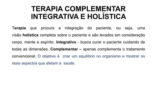 TERAPIA COMPLEMENTAR
INTEGRATIVA E HOLÍSTICA
Terapia que procura a integração do paciente, ou seja, uma
visão holística completa sobre o paciente e são levados em consideração
corpo, mente e espírito. Integrativa - busca curar o paciente cuidando de
todas as dimensões. Complementar – apenas complementa o tratamento
convencional. O objetivo é criar um equilíbrio no organismo e mostrar os
reais aspectos que afetam a saúde.
 