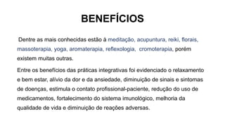 BENEFÍCIOS
Dentre as mais conhecidas estão à meditação, acupuntura, reiki, florais,
massoterapia, yoga, aromaterapia, reflexologia, cromoterapia, porém
existem muitas outras.
Entre os benefícios das práticas integrativas foi evidenciado o relaxamento
e bem estar, alívio da dor e da ansiedade, diminuição de sinais e sintomas
de doenças, estimula o contato profissional-paciente, redução do uso de
medicamentos, fortalecimento do sistema imunológico, melhoria da
qualidade de vida e diminuição de reações adversas.
 
