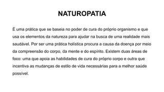 NATUROPATIA
É uma prática que se baseia no poder de cura do próprio organismo e que
usa os elementos da natureza para ajudar na busca de uma realidade mais
saudável. Por ser uma prática holística procura a causa da doença por meio
da compreensão do corpo, da mente e do espírito. Existem duas áreas de
foco: uma que apoia as habilidades de cura do próprio corpo e outra que
incentiva as mudanças de estilo de vida necessárias para a melhor saúde
possível.
 