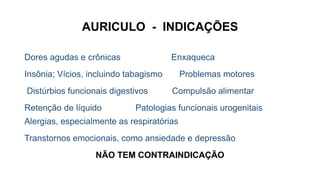 AURICULO - INDICAÇÕES
Dores agudas e crônicas Enxaqueca
Insônia; Vícios, incluindo tabagismo Problemas motores
Distúrbios funcionais digestivos Compulsão alimentar
Retenção de líquido Patologias funcionais urogenitais
Alergias, especialmente as respiratórias
Transtornos emocionais, como ansiedade e depressão
NÃO TEM CONTRAINDICAÇÃO
 