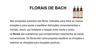 FLORAIS DE BACH
São compostos extraídos das flores. Indicados para tratar as nossas
emoções e para ajudar a equilibrar disfunções comportamentais e
mentais. Assim, por fortalecer a relação entre mente e corpo,
os florais são substâncias que complementam tratamentos de saúde
convencionais. Os florais têm como proposta equilibrar as emoções e
realinhar as vibrações para situações positivas.
 