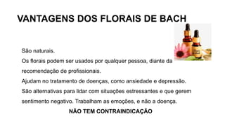 VANTAGENS DOS FLORAIS DE BACH
São naturais.
Os florais podem ser usados por qualquer pessoa, diante da
recomendação de profissionais.
Ajudam no tratamento de doenças, como ansiedade e depressão.
São alternativas para lidar com situações estressantes e que gerem
sentimento negativo. Trabalham as emoções, e não a doença.
NÃO TEM CONTRAINDICAÇÃO
 