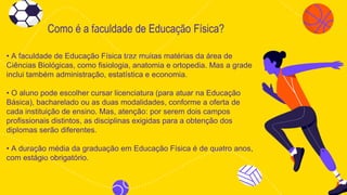 Como é a faculdade de Educação Física?
• A faculdade de Educação Física traz muitas matérias da área de
Ciências Biológicas, como fisiologia, anatomia e ortopedia. Mas a grade
inclui também administração, estatística e economia.
• O aluno pode escolher cursar licenciatura (para atuar na Educação
Básica), bacharelado ou as duas modalidades, conforme a oferta de
cada instituição de ensino. Mas, atenção: por serem dois campos
profissionais distintos, as disciplinas exigidas para a obtenção dos
diplomas serão diferentes.
• A duração média da graduação em Educação Física é de quatro anos,
com estágio obrigatório.
 