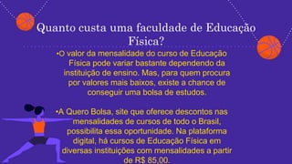 Quanto custa uma faculdade de Educação
Física?
•O valor da mensalidade do curso de Educação
Física pode variar bastante dependendo da
instituição de ensino. Mas, para quem procura
por valores mais baixos, existe a chance de
conseguir uma bolsa de estudos.
•A Quero Bolsa, site que oferece descontos nas
mensalidades de cursos de todo o Brasil,
possibilita essa oportunidade. Na plataforma
digital, há cursos de Educação Física em
diversas instituições com mensalidades a partir
de R$ 85,00.
 