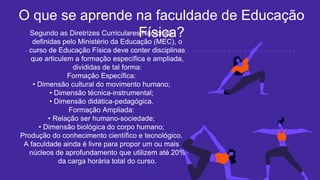 Segundo as Diretrizes Curriculares Nacionais
definidas pelo Ministério da Educação (MEC), o
curso de Educação Física deve conter disciplinas
que articulem a formação específica e ampliada,
divididas de tal forma:
Formação Específica:
• Dimensão cultural do movimento humano;
• Dimensão técnica-instrumental;
• Dimensão didática-pedagógica.
Formação Ampliada:
• Relação ser humano-sociedade;
• Dimensão biológica do corpo humano;
Produção do conhecimento científico e tecnológico.
A faculdade ainda é livre para propor um ou mais
núcleos de aprofundamento que utilizem até 20%
da carga horária total do curso.
O que se aprende na faculdade de Educação
Física?
 