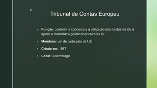 z
Tribunal de Contas Europeu
 Função: controlar a cobrança e a utilização dos fundos da UE e
ajudar a melhorar a gestão financeira da UE
 Membros: um de cada país da UE
 Criado em: 1977
 Local: Luxemburgo
 