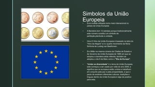 z
z
Simbolos da União
Europeia
 Euro:moeda utilizada como meio intenacional no
paises da Uniao Europeia
 A Bandeira tem 12 estrelas porque tradicionalmente
este número constitui um símbolo de
perfeição,plenitude e unidade,
 Hino:O Hino da União Europeia é baseado na letra do
"Hino da Alegria" e é o quarto movimento da Nona
Sinfonia de Ludwig van Beethoven.
 Em Milão na mesma cimeira de Chefes de Estado e
de Governo da União Europeia de 1985 em que se
adoptou a bandeira atrás referida, também se
adoptou o dia 9 de Maio como o "Dia da Europa".
 "Unida na diversidade" é o lema da União Europeia,
este começou a ser usado por volta do ano 2000, e
significa que os europeus estão unidos e trabalham
em conjunto pela paz e pela prosperidade, e que o
pacto de existirem diferentes culturas, tradições e
línguas dentro da União Europeia é algo de positivo
para esta.
 