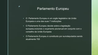 z
Parlamento Europeu
 O Parlamento Europeu é um orgão legislativo da União
Europeia e uma das suas 7 instituições
 O Parlamento Europeu decide sobre a legislação
europeia,incluindo o orçamento plurianual em conjunto com o
conselho da União Europeia
 O Parlamento Europeu é constituido por eurodeputados sendo
atualmente 705
 