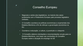 z
Conselho Europeu
 Negoceia e adota atos legislativos, na maioria dos casos
juntamente com o Parlamento Europeu pelo processo legislativo
ordinário
 O Conselho coordena as políticas económicas e orçamentais dos
Estados-Membros a fim de reforçar a governação económica na
EU
 Coordena a educação, a cultura, a juventude e o desporto
 O Conselho elabora orientações e recomendações anuais para os
Estados-Membros, com base nas conclusões do Conselho
Europeu sobre a situação do emprego na UE
 