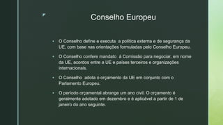 z
Conselho Europeu
 O Conselho define e executa a política externa e de segurança da
UE, com base nas orientações formuladas pelo Conselho Europeu.
 O Conselho confere mandato à Comissão para negociar, em nome
da UE, acordos entre a UE e países terceiros e organizações
internacionais.
 O Conselho adota o orçamento da UE em conjunto com o
Parlamento Europeu.
 O período orçamental abrange um ano civil. O orçamento é
geralmente adotado em dezembro e é aplicável a partir de 1 de
janeiro do ano seguinte.
 