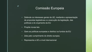 z
Comissão Europeia
 Defende os interesses gerais da UE, mediante a apresentação
de propostas legislativas e a execução da legislação, das
políticas e do orçamento da EU
 Propõe novas leis
 Gere as políticas europeias e distribui os fundos da EU
 Zela pelo cumprimento do direito europeu
 Representa a UE a nível internacional
 