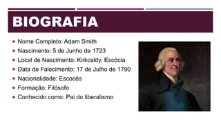 BIOGRAFIA
 Nome Completo: Adam Smith
 Nascimento: 5 de Junho de 1723
 Local de Nascimento: Kirkcaldy, Escócia
 Data de Falecimento: 17 de Julho de 1790
 Nacionalidade: Escocês
 Formação: Filósofo
 Conhecido como: Pai do liberalismo
 