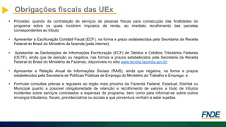 Obrigações fiscais das UEx
• Proceder, quando da contratação de serviços de pessoas físicas para consecução das finalidades do
programa sobre os quais incidirem impostos de renda, ao imediato recolhimento das parcelas
correspondentes ao tributo
• Apresentar a Escrituração Contábil Fiscal (ECF), na forma e prazo estabelecidos pela Secretaria da Receita
Federal do Brasil do Ministério da fazenda (pela internet).
• Apresentar as Declarações de Informações Escrituração (ECF) de Débitos e Créditos Tributários Federais
(DCTF), ainda que de isenção ou negativa, nas formas e prazos estabelecidos pela Secretaria da Receita
Federal do Brasil do Ministério da Fazenda, disponíveis no sítio www.receita.fazenda.gov.br;
• Apresentar a Relação Anual de Informações Sociais (RAIS), ainda que negativa, na forma e prazos
estabelecidos pela Secretaria de Políticas Públicas de Emprego do Ministério do Trabalho e Emprego; e
• Formular consultas prévias e regulares ao órgão mais próximo da Fazenda Federal, Estadual, Distrital ou
Municipal quanto a possível obrigatoriedade de retenção e recolhimento de valores a título de tributos
incidentes sobre serviços contratados a expensas do programa, bem como para informar-se sobre outros
encargos tributários, fiscais, previdenciários ou sociais a que porventura venham a estar sujeitas.
 