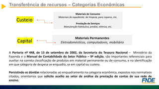Custeio
Transferência de recursos – Categorias Econômicas
Capital
A Portaria nº 448, de 13 de setembro de 2002, da Secretaria do Tesouro Nacional – Ministério da
Fazenda e o Manual de Contabilidade do Setor Público – 9ª edição, são importantes referenciais para
auxiliar na correta classificação de produtos em material permanente ou de consumo, e na identificação
em que categoria de despesa se enquadra, se em capital ou custeio.
Persistindo as dúvidas relacionadas ao enquadramento na categoria econômica, expostos nos normativos
citados, orientamos que solicite auxilio ao setor de análise da prestação de contas de sua rede de
ensino.
 