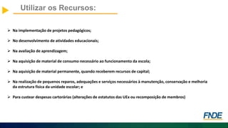 Utilizar os Recursos:
 Na implementação de projetos pedagógicos;
 No desenvolvimento de atividades educacionais;
 Na avaliação de aprendizagem;
 Na aquisição de material de consumo necessário ao funcionamento da escola;
 Na aquisição de material permanente, quando receberem recursos de capital;
 Na realização de pequenos reparos, adequações e serviços necessários à manutenção, conservação e melhoria
da estrutura física da unidade escolar; e
 Para custear despesas cartorárias (alterações de estatutos das UEx ou recomposição de membros)
 