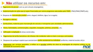 Não utilizar os recurso em:
 Pagamento de pessoal com ou sem vínculo empregatício;
 Implementação de ações que já sejam financiadas por outros programas executados pelo FNDE ( PNLD;PNAE;PNATE,etc);
 Despesas de manutenção predial como: aluguel, telefone, água, luz e esgoto;
 Passagens e diárias;
 Combustíveis, materiais para manutenção de veículos e transportes para atividades administrativas;
 Flores, festividades, comemorações, coquetéis, recepções, prêmios, presentes, etc;
 Edificação e ampliação de áreas construídas;
 Pagamentos de tarifas bancárias e de tributos não incidentes sobre os bens e serviços contratados;
 Despesas de qualquer espécie que caracterizem auxílio assistencial ou individual (uniforme, material escolar, etc);e
 Pagamento, por serviços prestados, a militar ou a servidor público da ativa ou empregado de empresa pública ou de
sociedade de economia mista.
 