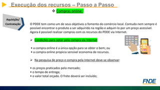 Execução dos recursos – Passo a Passo
Aquisição/
Contratação
 Compras online:
O PDDE tem como um de seus objetivos o fomento do comércio local. Contudo nem sempre é
possível encontrar o produto a ser adquirido na região e adquiri-lo por um preço acessível.
Agora é possível realizar compras com os recursos do PDDE via Internet.
 Condições para optar pela compra via Internet:
• a compra online é a única opção para se obter o bem; ou
• a compra online propicia sensível economia de recursos.
 Na pesquisa de preço e compra pela Internet deve-se observar:
• os preços praticados pelo mercado;
• o tempo de entrega;
• o valor total orçado. O frete deverá ser incluído;
 