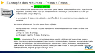 Execução dos recursos – Passo a Passo
Aquisição/
Contratação
 Compras online:
 as cotações podem ser demonstradas mediante o “print” da tela, porém deverão conter a especificidade
do produto, o valor do frete e tudo que possa influenciar a comparação com os outros locais em que
serão realizadas cotação de preço;
 o comprovante de pagamento precisa ter a identificação do fornecedor vencedor da proposta mais
vantajosa;
Ao comprar pela internet, é preciso tomar alguns cuidados:
• verifique se o site é confiável e seguro, ofertas muito destoantes da realidade devem ser vistas com
desconfiança.
• Verifique o prazos de entrega;
• atente-se para a política de trocas da empresa.
Atenção: é importante verificar se o produto que deseja adquirir está disponível para entrega, pois em
alguns sites existem opções de pagamento que, quando o produto não está disponível, a compra é cancelada
e é gerado um crédito para que o consumidor possa realizar outra compra, no entanto, não é permitido
gerar esse tipo de crédito com recursos públicos, então, procurem realizar as aquisições em sites confiáveis,
preferencialmente, naquelas que possuam lojas físicas.
 