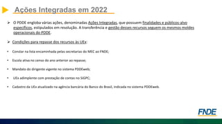  O PDDE engloba várias ações, denominadas Ações Integradas, que possuem finalidades e públicos-alvo
específicos, estipulados em resolução. A transferência e gestão desses recursos seguem os mesmos moldes
operacionais do PDDE.
 Condições para repasse dos recursos às UEx:
• Constar na lista encaminhada pelas secretarias do MEC ao FNDE;
• Escola ativa no censo do ano anterior ao repasse;
• Mandato do dirigente vigente no sistema PDDEweb;
• UEx adimplente com prestação de contas no SiGPC;
• Cadastro da UEx atualizado na agência bancária do Banco do Brasil, indicada no sistema PDDEweb.
Ações Integradas em 2022
 