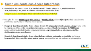 Saldo em conta das Ações Integradas
• Resoluções: CD/FNDE n.º 15, de 16 de setembro de 2021 (norma geral) e nº 14, 16 de setembro de
2021( Repactuação dos planos de trabalho anteriores ao exercício de 2021)
- Situações de saldo em conta para utilizar o previsto na Resolução nº 15/2021:
 Nas ações dos eixos: PDDE Integral, PDDE Estrutura e PDDE Qualidade, existem 2 (duas) situações, nas quais serão
permitidas a repactuação da utilização desses recursos:
• Situação 1 - Quando as atividades dessas ações já tiverem sido totalmente realizadas, ou seja, sobrou recurso e não
há mais no que utilizar, então, esse saldo remanescente poderá ser utilizado nos objetivos do PDDE Básico,
preferencialmente, devido à situação em que vivenciamos, em práticas voltadas ao retorno presencial das
atividades de ensino e aprendizagem.
• Situação 2 - Quando as atividades dessas ações não foram iniciadas, continuadas ou concluídas por força de
intransponíveis óbices ocorridos após o repasse, ou seja, por empecilhos que não puderam ser ultrapassados.
 