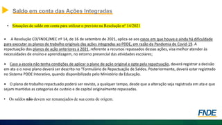 Saldo em conta das Ações Integradas
• Situações de saldo em conta para utilizar o previsto na Resolução nº 14/2021
• A Resolução CD/FNDE/MEC nº 14, de 16 de setembro de 2021, aplica-se aos casos em que houve e ainda há dificuldade
para executar os planos de trabalho originais das ações integradas ao PDDE, em razão da Pandemia de Covid-19. A
repactuação dos planos de ação anteriores à 2021, referente a recursos repassados dessas ações, visa melhor atender às
necessidades de ensino e aprendizagem, no retorno presencial das atividades escolares;
• Caso a escola não tenha condições de aplicar o plano de ação original e opte pela repactuação, deverá registrar a decisão
em ata e o novo plano deverá ser descrito no “Formulário de Repactuação de Saldos. Posteriormente, deverá estar registrado
no Sistema PDDE Interativo, quando disponibilizado pelo Ministério da Educação.
• O plano de trabalho repactuado poderá ser revisto, a qualquer tempo, desde que a alteração seja registrada em ata e que
sejam mantidas as categorias de custeio e de capital originalmente repassadas.
• Os saldos não devem ser remanejados de sua conta de origem.
 