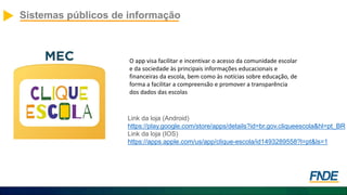 Sistemas públicos de informação
O app visa facilitar e incentivar o acesso da comunidade escolar
e da sociedade às principais informações educacionais e
financeiras da escola, bem como às notícias sobre educação, de
forma a facilitar a compreensão e promover a transparência
dos dados das escolas
Link da loja (Android)
https://play.google.com/store/apps/details?id=br.gov.cliqueescola&hl=pt_BR
Link da loja (IOS)
https://apps.apple.com/us/app/clique-escola/id1493289558?l=pt&ls=1
 