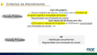 Com UEx própria :
- Possuir cadastro da UEx no PDDEWeb com o mandato do
dirigente vigente e vinculação da escola;e
- Regularidade com Prestação de contas
Com menos de 50 alunos sem UEx:
- A EEx possuir adesão ao Programa no PDDEweb e regularidade
com Prestação de contas ; ou
Critérios de Atendimento
Escola Pública
Escola Privada
EM
Habilitação (anualmente)
Regularidade com prestação de contas
 