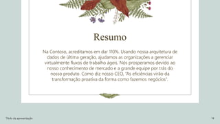 Resumo
Na Contoso, acreditamos em dar 110%. Usando nossa arquitetura de
dados de última geração, ajudamos as organizações a gerenciar
virtualmente fluxos de trabalho ágeis. Nós prosperamos devido ao
nosso conhecimento de mercado e a grande equipe por trás do
nosso produto. Como diz nosso CEO, “As eficiências virão da
transformação proativa da forma como fazemos negócios”.
Título da apresentação 14
 