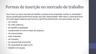 Formas de inserção no mercado de trabalho
Para inserir-se nesse mercado de trabalho, é preciso estar preparado, manter-se atualizado e
buscar qualificação profissional sempre que tiver oportunidade. Além disso, é necessário levar
em conta alguns aspectos que formam o perfil dos profissionais mais procurados, que são:
• ser criativo;
• ter visão sistêmica;
• ter aptidão a adaptação;
• comprometer-se com as metas da empresa;
• ser comunicativo;
• estar motivado;
• ser inovador;
• ter autocontrole emocional;
• ter capacidade de saber ouvir;
• trabalhar em equipe.
 