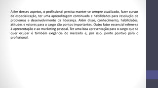 Além desses aspetos, o profissional precisa manter-se sempre atualizado, fazer cursos
de especialização, ter uma aprendizagem continuada e habilidades para resolução de
problemas e desenvolvimento da liderança. Além disso, conhecimento, habilidades,
atitudes e valores para o cargo são pontos importantes. Outro fator essencial refere-se
à apresentação e ao marketing pessoal. Ter uma boa apresentação para o cargo que se
quer ocupar é também exigência do mercado e, por isso, ponto positivo para o
profissional.
 