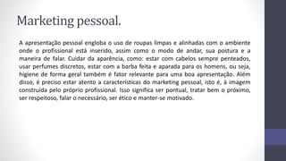 Marketing pessoal.
A apresentação pessoal engloba o uso de roupas limpas e alinhadas com o ambiente
onde o profissional está inserido, assim como o modo de andar, sua postura e a
maneira de falar. Cuidar da aparência, como: estar com cabelos sempre penteados,
usar perfumes discretos, estar com a barba feita e aparada para os homens, ou seja,
higiene de forma geral também é fator relevante para uma boa apresentação. Além
disso, é preciso estar atento a características do marketing pessoal, isto é, à imagem
construída pelo próprio profissional. Isso significa ser pontual, tratar bem o próximo,
ser respeitoso, falar o necessário, ser ético e manter-se motivado.
 