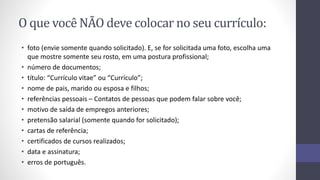 O que você NÃO deve colocar no seu currículo:
• foto (envie somente quando solicitado). E, se for solicitada uma foto, escolha uma
que mostre somente seu rosto, em uma postura profissional;
• número de documentos;
• título: “Currículo vitae” ou “Currículo”;
• nome de pais, marido ou esposa e filhos;
• referências pessoais – Contatos de pessoas que podem falar sobre você;
• motivo de saída de empregos anteriores;
• pretensão salarial (somente quando for solicitado);
• cartas de referência;
• certificados de cursos realizados;
• data e assinatura;
• erros de português.
 