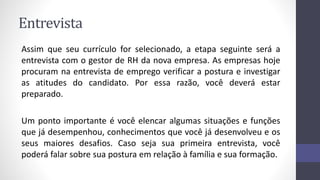 Entrevista
Assim que seu currículo for selecionado, a etapa seguinte será a
entrevista com o gestor de RH da nova empresa. As empresas hoje
procuram na entrevista de emprego verificar a postura e investigar
as atitudes do candidato. Por essa razão, você deverá estar
preparado.
Um ponto importante é você elencar algumas situações e funções
que já desempenhou, conhecimentos que você já desenvolveu e os
seus maiores desafios. Caso seja sua primeira entrevista, você
poderá falar sobre sua postura em relação à família e sua formação.
 