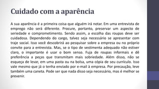 Cuidado com a aparência
A sua aparência é a primeira coisa que alguém irá notar. Em uma entrevista de
emprego não será diferente. Procure, portanto, preservar um aspecto de
seriedade e comprometimento. Sendo assim, a escolha das roupas deve ser
cuidadosa. Dependendo do cargo, talvez seja necessário se apresentar com
traje social. Isso você descobrirá ao pesquisar sobre a empresa ou no próprio
convite para a entrevista. Mas, se o tipo de vestimenta adequado não estiver
claro, o importante é usar o bom senso. Fuja de roupas informais e dê
preferência a peças que transmitam mais sobriedade. Além disso, não se
esqueça de levar, em uma pasta ou na bolsa, uma cópia de seu currículo. Isso
vale mesmo que já o tenha enviado por e-mail à empresa. Por precaução, leve
também uma caneta. Pode ser que nada disso seja necessário, mas é melhor se
prevenir.
 