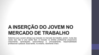 A INSERÇÃO DO JOVEM NO
MERCADO DE TRABALHO
Sabemos que o jovem almeja sua inserção no mercado de trabalho, porém, muita das
vezes isso não é uma tarefa fácil. A inclusão no âmbito profissional proporciona
crescimento, aprendizado, autoconfiança e, principalmente, responsabilidade
profissional e pessoal. Essa tarefa, no entanto, raramente é fácil.
 