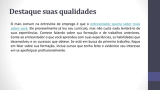 Destaque suas qualidades
O mais comum na entrevista de emprego é que o entrevistador queira saber mais
sobre você. Ele provavelmente já leu seu currículo, mas não custa nada lembrá-lo de
suas experiências. Comece falando sobre sua formação e de trabalhos anteriores.
Conte ao entrevistador o que você aprendeu com suas experiências, as habilidades que
desenvolveu e os sucessos que obteve. Se está em busca do primeiro trabalho, foque
em falar sobre sua formação. Inclua cursos que tenha feito e evidencie seu interesse
em se aperfeiçoar profissionalmente.
 