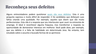 Reconheça seus defeitos
Alguns entrevistadores podem questionar quais são seus defeitos. Esta é uma
pergunta capciosa e muito difícil de responder. E há candidatos que disfarçam suas
falhas citando uma qualidade. Por exemplo, aqueles que dizem que são muito
perfeccionistas. Esta não é a resposta que seu interlocutor quer ouvir na entrevista de
emprego. O ideal é reconhecer alguma fraqueza, mas transformar a resposta na
oportunidade de demonstrar interesse em melhorar. Você pode dizer, por exemplo,
que seu defeito é a falta de habilidade em determinada área. No entanto, tem
estudado sobre o assunto e buscado formas de se aprimorar.
 