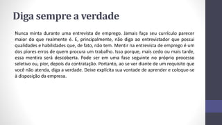 Diga sempre a verdade
Nunca minta durante uma entrevista de emprego. Jamais faça seu currículo parecer
maior do que realmente é. E, principalmente, não diga ao entrevistador que possui
qualidades e habilidades que, de fato, não tem. Mentir na entrevista de emprego é um
dos piores erros de quem procura um trabalho. Isso porque, mais cedo ou mais tarde,
essa mentira será descoberta. Pode ser em uma fase seguinte no próprio processo
seletivo ou, pior, depois da contratação. Portanto, ao se ver diante de um requisito que
você não atenda, diga a verdade. Deixe explícita sua vontade de aprender e coloque-se
à disposição da empresa.
 
