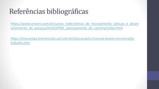 Referências bibliográficas
https://www.senacrs.com.br/cursos_rede/rotinas_de_recrutamento_selecao_e_desen
volvimento_de_pessoas/html/HTML_planejamento_de_carreira/index.html
https://meuartigo.brasilescola.uol.com.br/educacao/a-insercao-jovem-no-mercado-
trabalho.htm
 